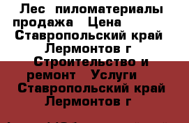 Лес, пиломатериалы продажа › Цена ­ 7 500 - Ставропольский край, Лермонтов г. Строительство и ремонт » Услуги   . Ставропольский край,Лермонтов г.